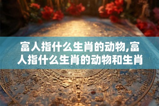 富人指什么生肖的动物,富人指什么生肖的动物和生肖