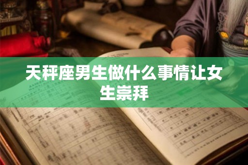 天秤座男生做什么事情让女生崇拜 天秤座男生做什么事情让女生崇拜