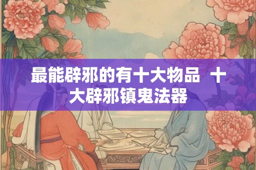 最能辟邪的有十大物品  十大辟邪镇鬼法器