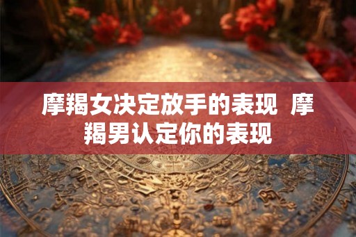 摩羯女决定放手的表现  摩羯男认定你的表现