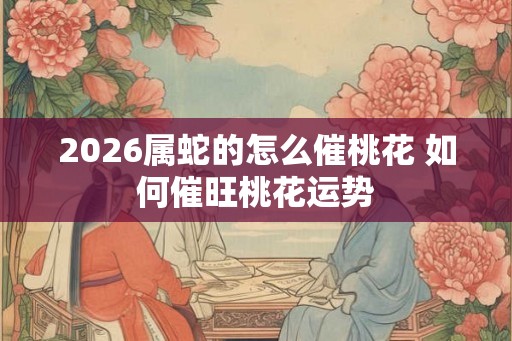2026属蛇的怎么催桃花 如何催旺桃花运势