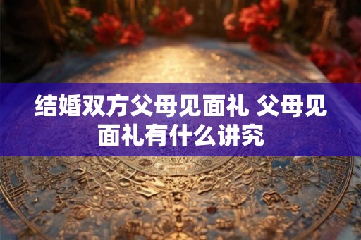 结婚双方父母见面礼 父母见面礼有什么讲究 结婚双方父母见面礼 父母见面礼有什么讲究