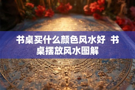 书桌买什么颜色风水好  书桌摆放风水图解