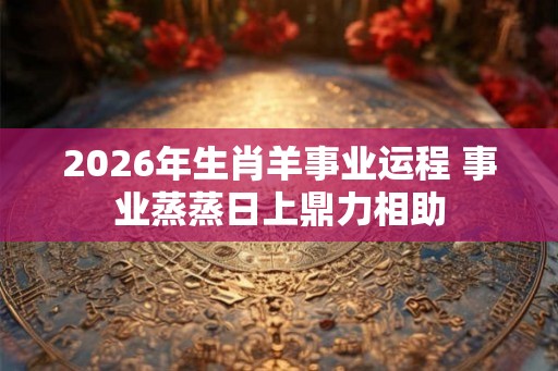 2026年生肖羊事业运程 事业蒸蒸日上鼎力相助