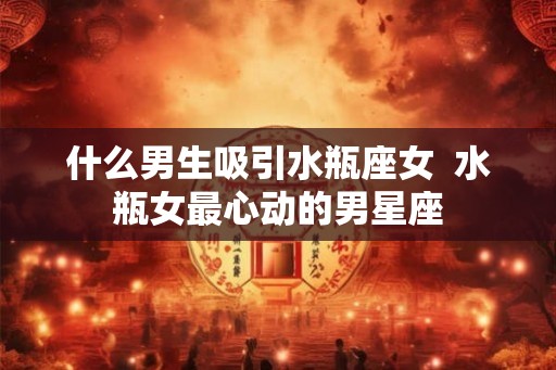什么男生吸引水瓶座女  水瓶女最心动的男星座