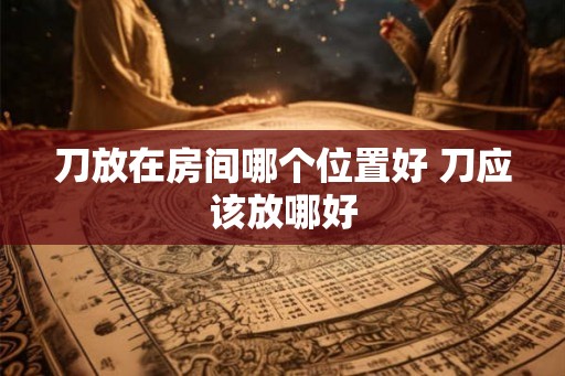 刀放在房间哪个位置好 刀应该放哪好
