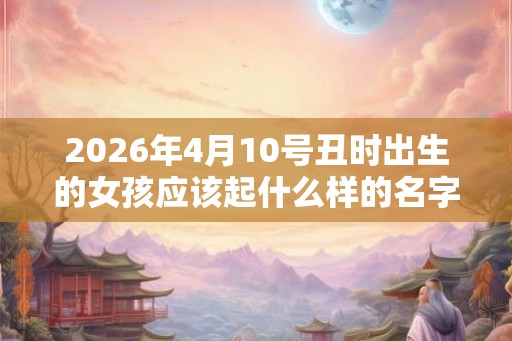 2026年4月10号丑时出生的女孩应该起什么样的名字