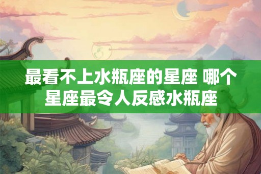最看不上水瓶座的星座 哪个星座最令人反感水瓶座