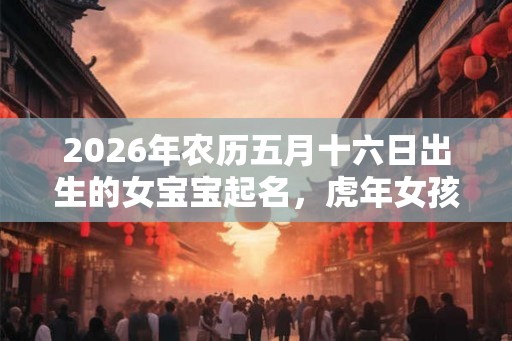2026年农历五月十六日出生的女宝宝起名，虎年女孩名字最佳用字