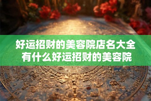 好运招财的美容院店名大全 有什么好运招财的美容院店名