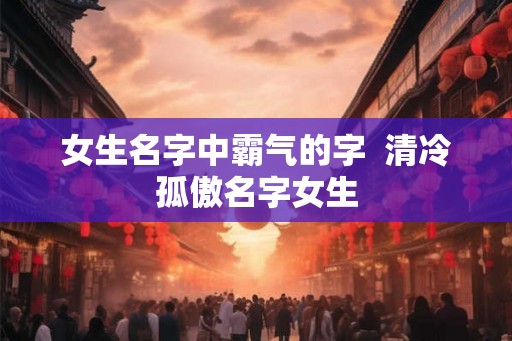 女生名字中霸气的字 清冷孤傲名字女生 女生名字中霸气的字 清冷孤傲名字女生