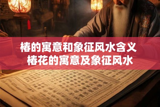 椿的寓意和象征风水含义 椿花的寓意及象征风水