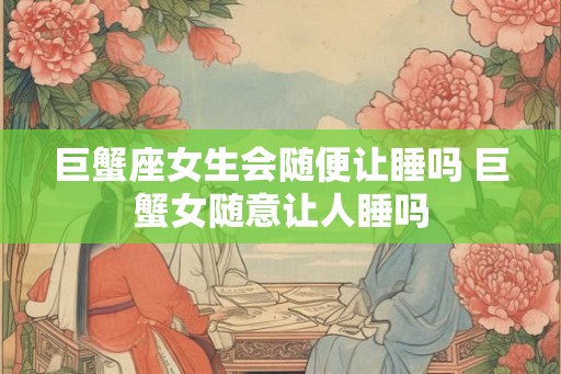 巨蟹座女生会随便让睡吗 巨蟹女随意让人睡吗 巨蟹座女生会随便让睡吗 巨蟹女随意让人睡吗