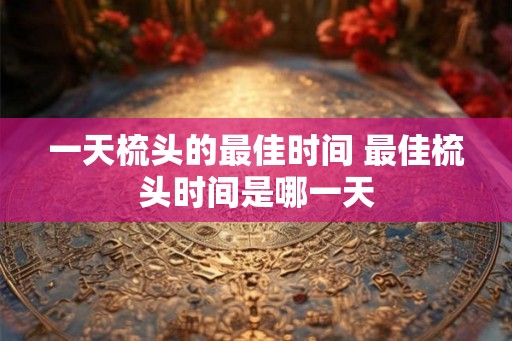 一天梳头的最佳时间 最佳梳头时间是哪一天