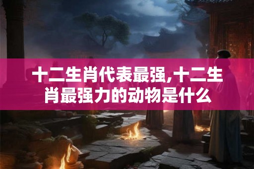 十二生肖代表最强,十二生肖最强力的动物是什么