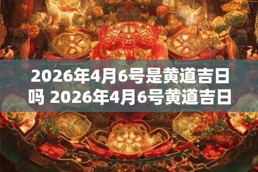 2026年4月6号是黄道吉日吗 2026年4月6号黄道吉日吗
