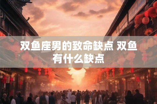 双鱼座男的致命缺点 双鱼有什么缺点