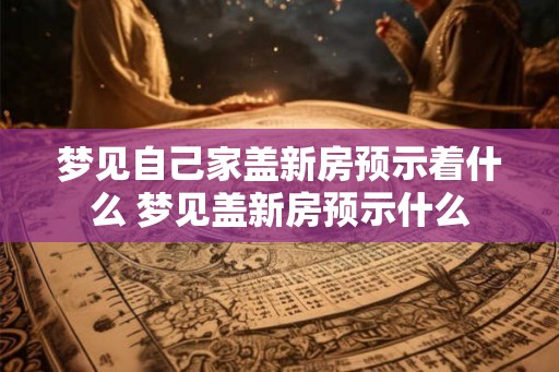 梦见自己家盖新房预示着什么 梦见盖新房预示什么