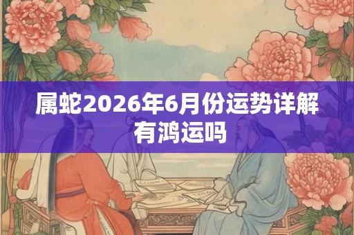 属蛇2026年6月份运势详解 有鸿运吗 属蛇2026年6月份运势详解 有鸿运吗