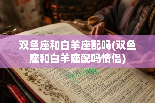 双鱼座和白羊座配吗(双鱼座和白羊座配吗情侣)