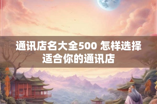 通讯店名大全500 怎样选择适合你的通讯店