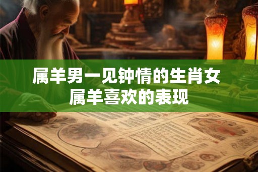 属羊男一见钟情的生肖女 属羊喜欢的表现