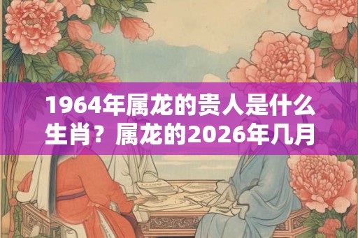 1964年属龙的贵人是什么生肖？属龙的2026年几月财运好？