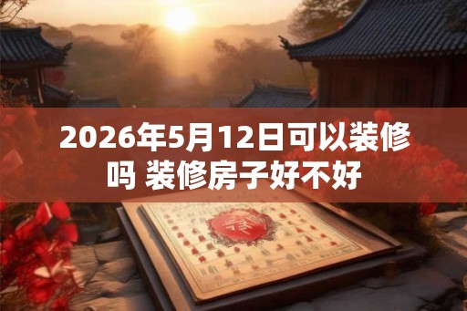 2026年5月12日可以装修吗 装修房子好不好