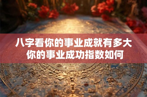 八字看你的事业成就有多大 你的事业成功指数如何 八字看你的事业成就有多大 你的事业成功指数如何