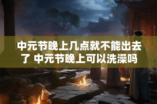 中元节晚上几点就不能出去了 中元节晚上可以洗澡吗 中元节晚上几点就不能出去了 中元节晚上可以洗澡吗