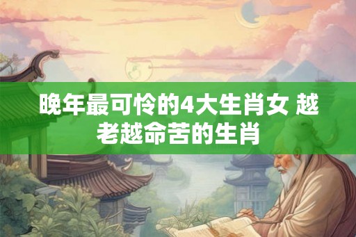 晚年最可怜的4大生肖女 越老越命苦的生肖