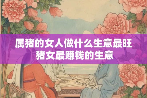 属猪的女人做什么生意最旺 猪女最赚钱的生意 属猪的女人做什么生意最旺 猪女最赚钱的生意