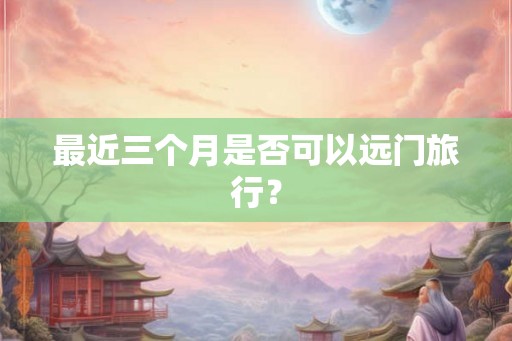 最近三个月是否可以远门旅行？