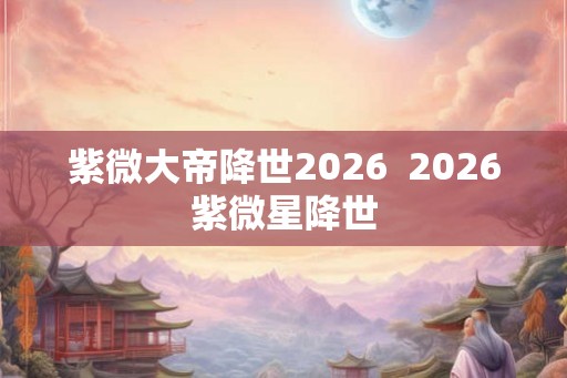 紫微大帝降世2026  2026紫微星降世