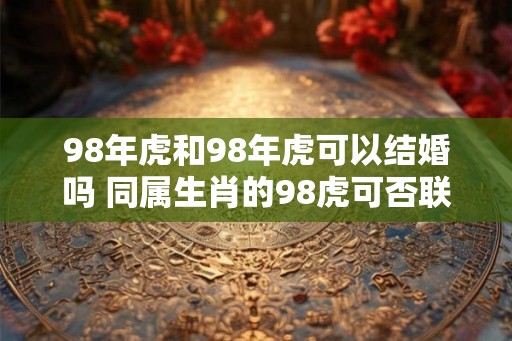 98年虎和98年虎可以结婚吗 同属生肖的98虎可否联姻 98年虎和98年虎可以结婚吗 同属生肖的98虎可否联姻