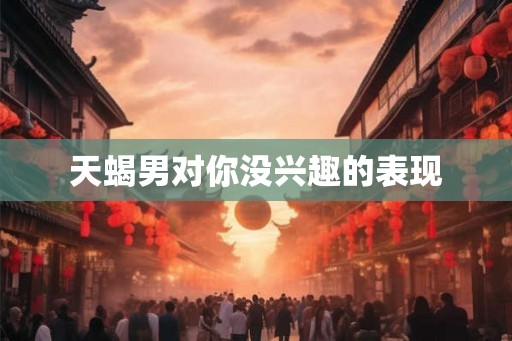 天蝎男对你没兴趣的表现
