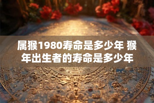属猴1980寿命是多少年 猴年出生者的寿命是多少年 属猴1980寿命是多少年 猴年出生者的寿命是多少年
