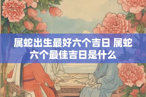 属蛇出生最好六个吉日 属蛇六个最佳吉日是什么 属蛇出生最好六个吉日 属蛇六个最佳吉日是什么