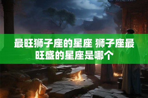 最旺狮子座的星座 狮子座最旺盛的星座是哪个 最旺狮子座的星座 狮子座最旺盛的星座是哪个