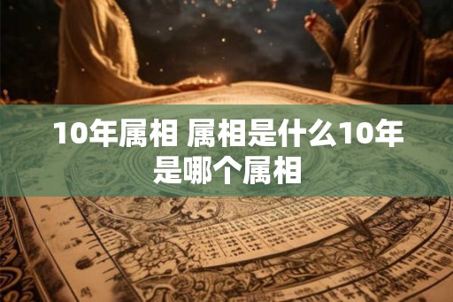 10年属相 属相是什么10年是哪个属相