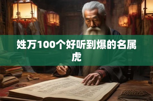 姓万100个好听到爆的名属虎 姓万100个好听到爆的名属虎