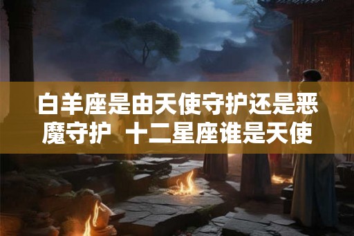 白羊座是由天使守护还是恶魔守护  十二星座谁是天使