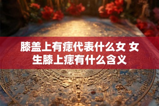 膝盖上有痣代表什么女 女生膝上痣有什么含义
