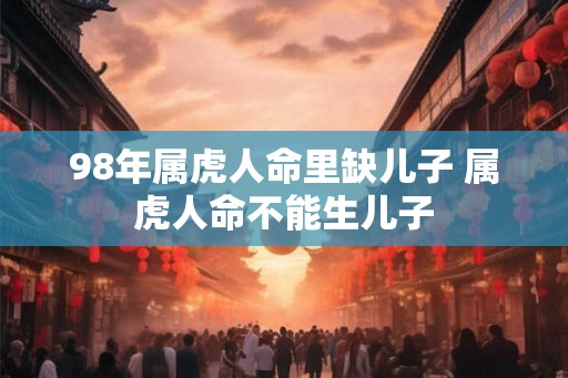 98年属虎人命里缺儿子 属虎人命不能生儿子 98年属虎人命里缺儿子 属虎人命不能生儿子