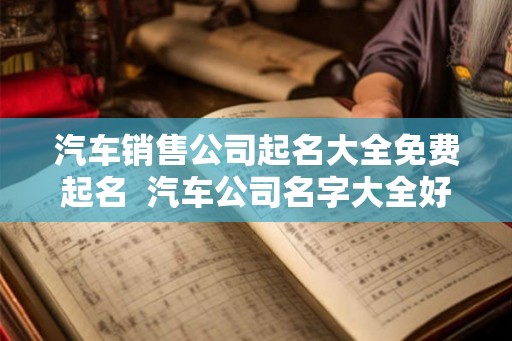 汽车销售公司起名大全免费起名  汽车公司名字大全好听大气