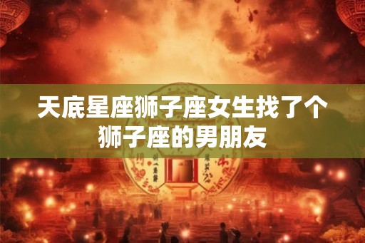 天底星座狮子座女生找了个狮子座的男朋友 天底星座狮子座女生找了个狮子座的男朋友