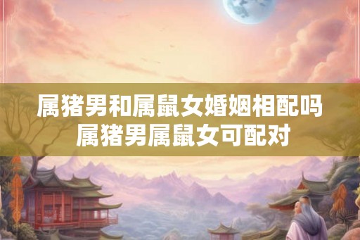 属猪男和属鼠女婚姻相配吗 属猪男属鼠女可配对