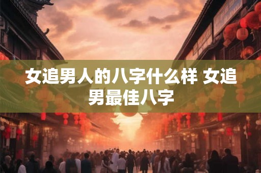 女追男人的八字什么样 女追男最佳八字