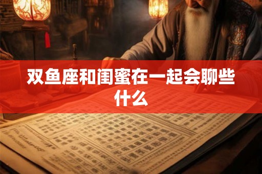 双鱼座和闺蜜在一起会聊些什么