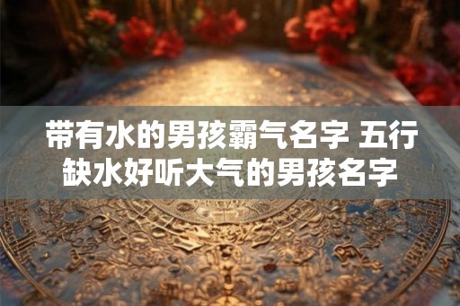带有水的男孩霸气名字 五行缺水好听大气的男孩名字